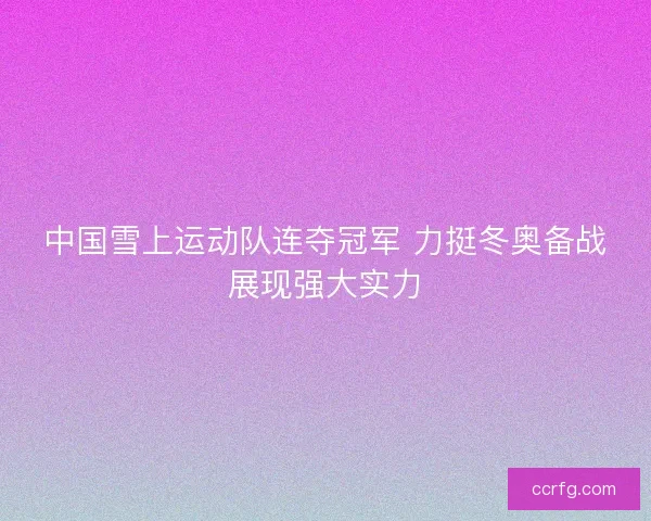 中国雪上运动队连夺冠军 力挺冬奥备战展现强大实力