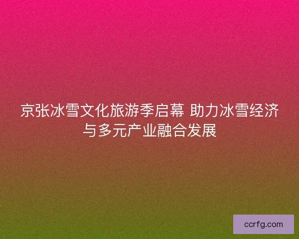 京张冰雪文化旅游季启幕 助力冰雪经济与多元产业融合发展